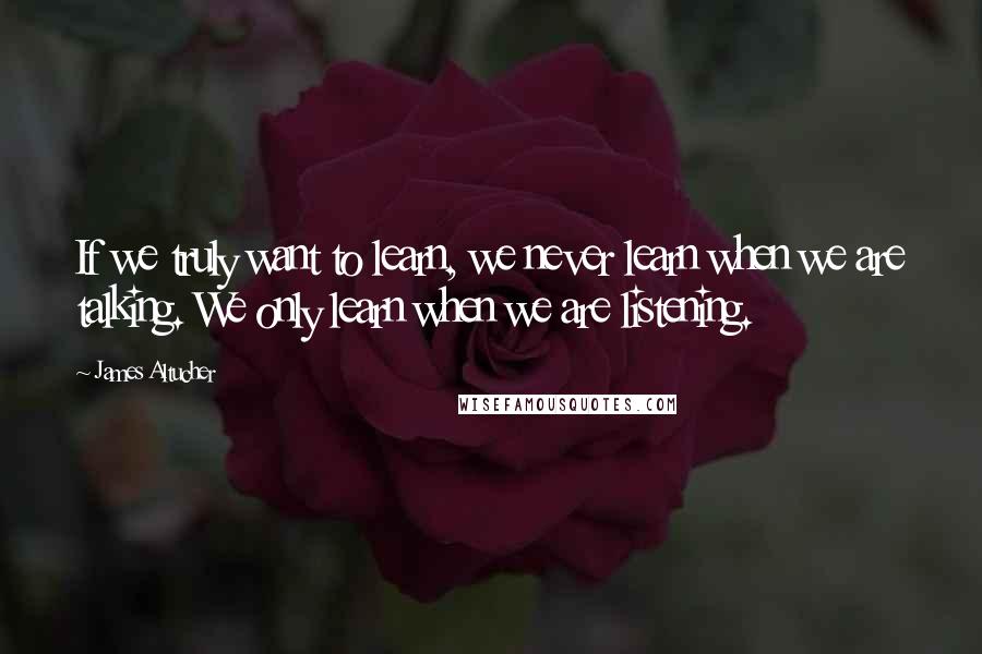 James Altucher Quotes: If we truly want to learn, we never learn when we are talking. We only learn when we are listening.