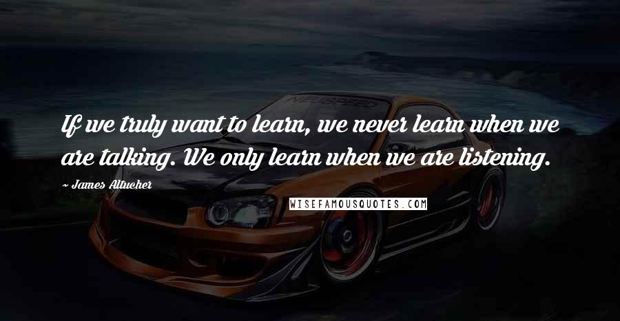 James Altucher Quotes: If we truly want to learn, we never learn when we are talking. We only learn when we are listening.