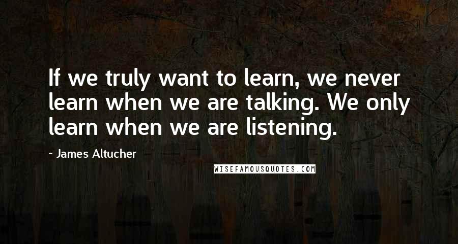 James Altucher Quotes: If we truly want to learn, we never learn when we are talking. We only learn when we are listening.