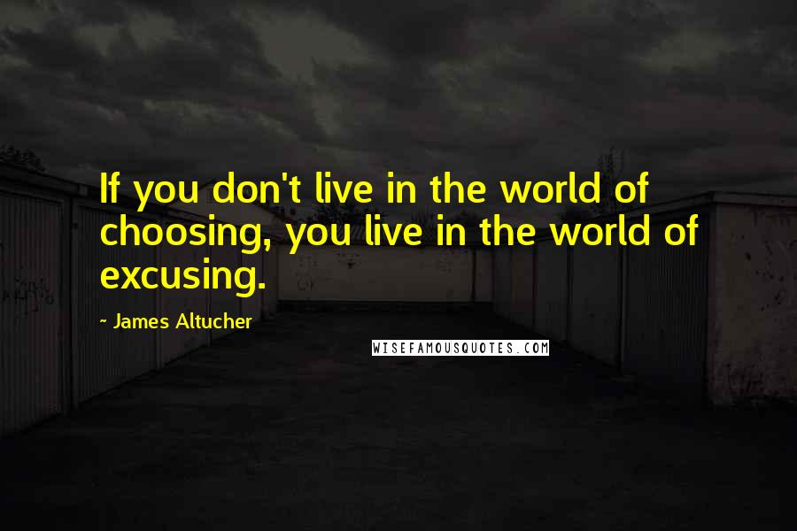 James Altucher Quotes: If you don't live in the world of choosing, you live in the world of excusing.