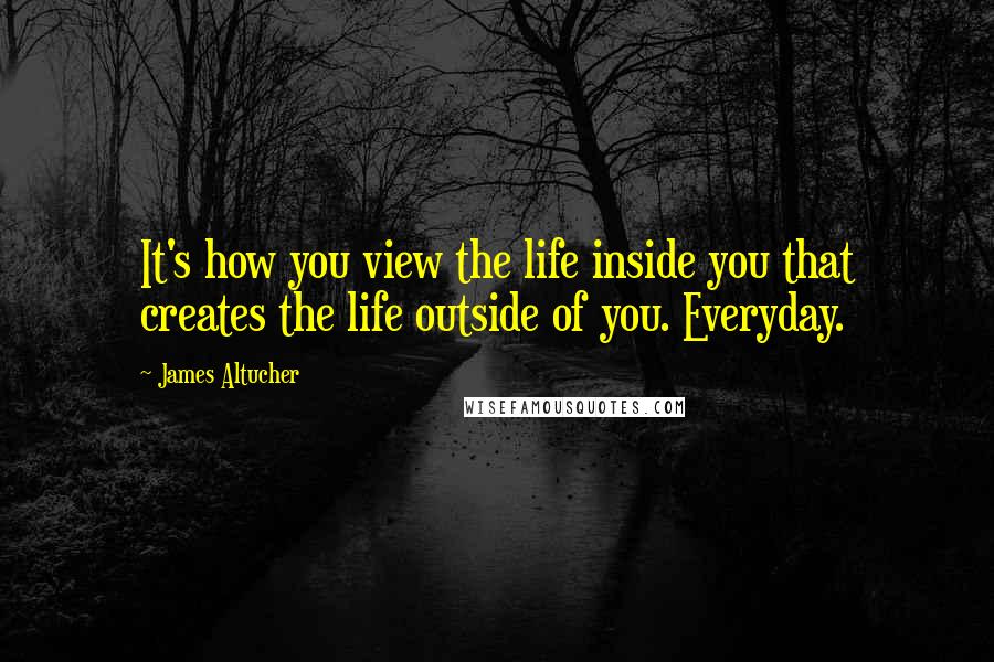 James Altucher Quotes: It's how you view the life inside you that creates the life outside of you. Everyday.