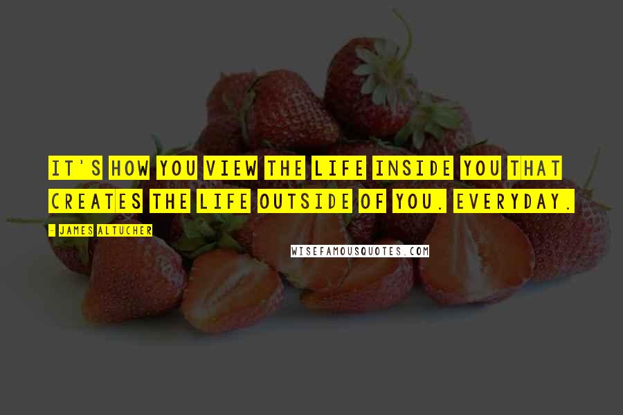 James Altucher Quotes: It's how you view the life inside you that creates the life outside of you. Everyday.