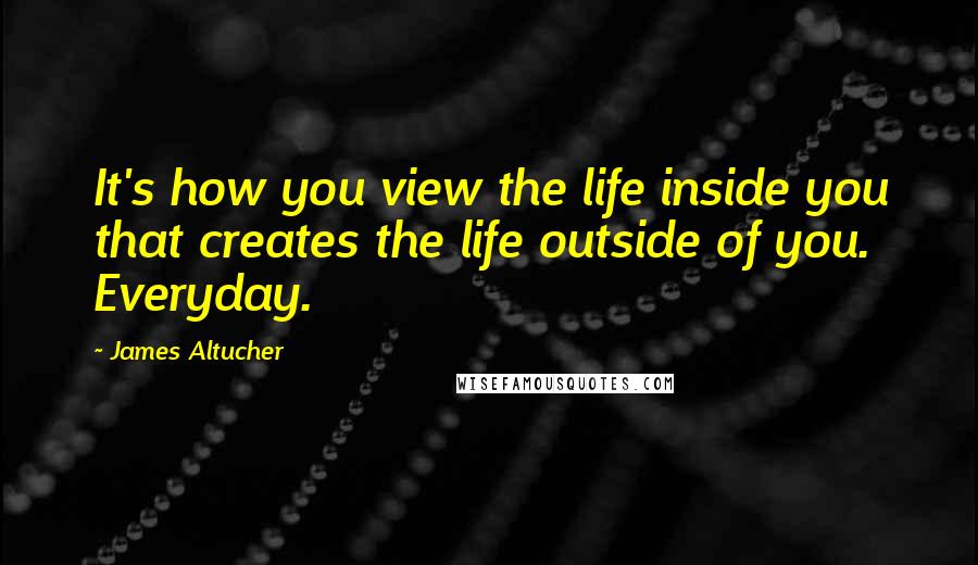 James Altucher Quotes: It's how you view the life inside you that creates the life outside of you. Everyday.