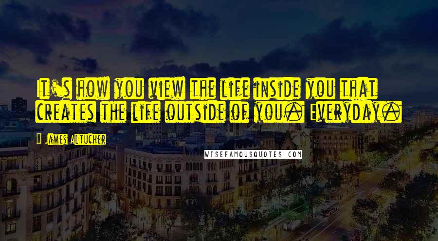 James Altucher Quotes: It's how you view the life inside you that creates the life outside of you. Everyday.
