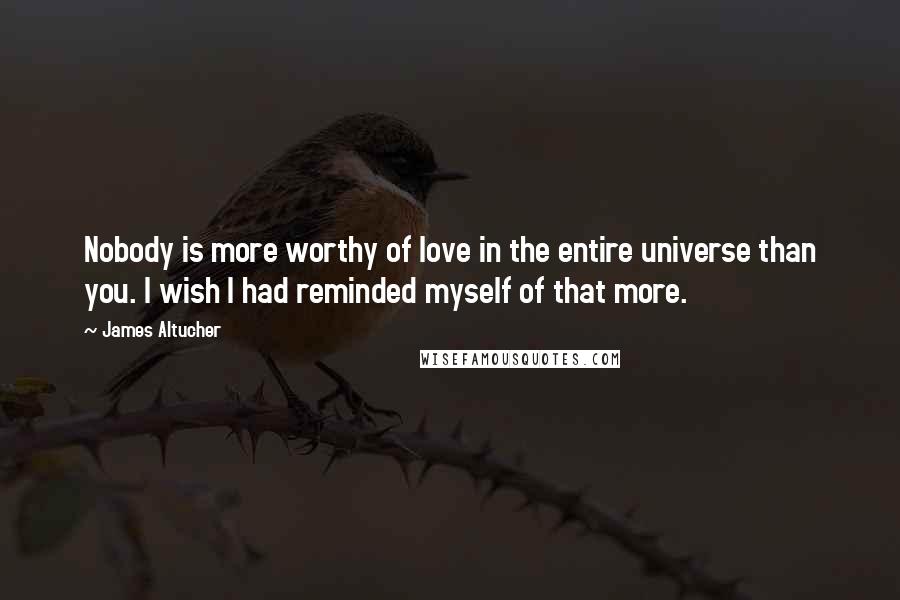 James Altucher Quotes: Nobody is more worthy of love in the entire universe than you. I wish I had reminded myself of that more.