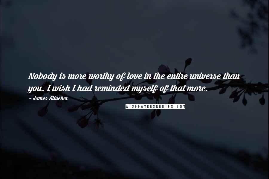 James Altucher Quotes: Nobody is more worthy of love in the entire universe than you. I wish I had reminded myself of that more.