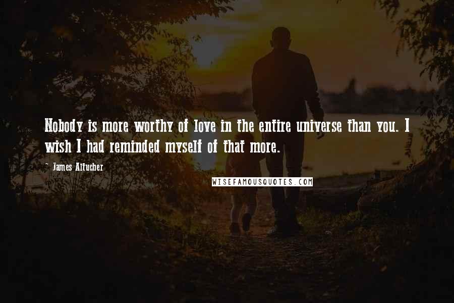 James Altucher Quotes: Nobody is more worthy of love in the entire universe than you. I wish I had reminded myself of that more.