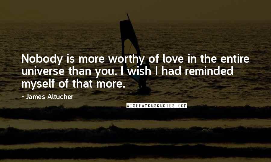 James Altucher Quotes: Nobody is more worthy of love in the entire universe than you. I wish I had reminded myself of that more.