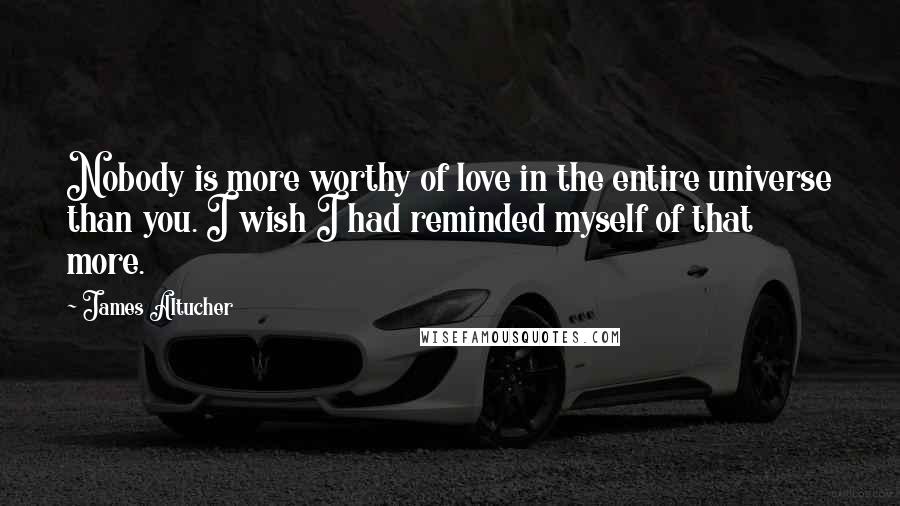 James Altucher Quotes: Nobody is more worthy of love in the entire universe than you. I wish I had reminded myself of that more.