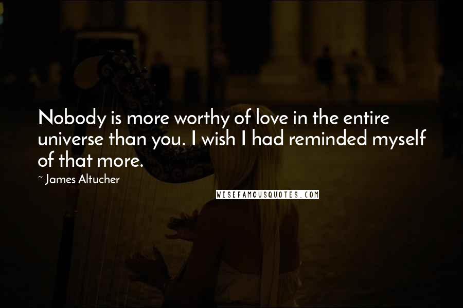 James Altucher Quotes: Nobody is more worthy of love in the entire universe than you. I wish I had reminded myself of that more.