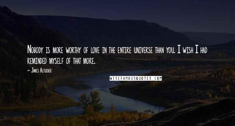 James Altucher Quotes: Nobody is more worthy of love in the entire universe than you. I wish I had reminded myself of that more.