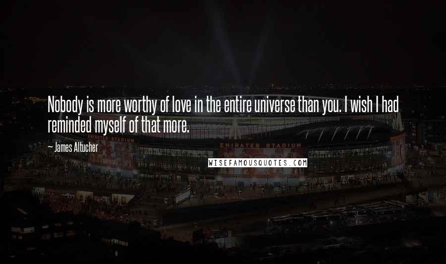 James Altucher Quotes: Nobody is more worthy of love in the entire universe than you. I wish I had reminded myself of that more.