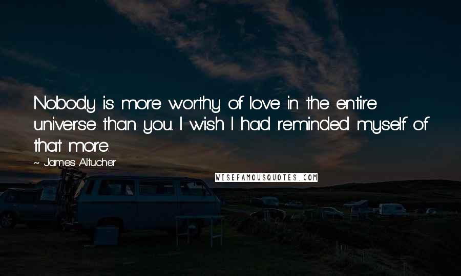 James Altucher Quotes: Nobody is more worthy of love in the entire universe than you. I wish I had reminded myself of that more.