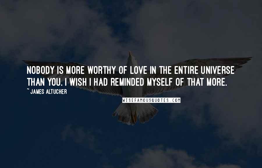 James Altucher Quotes: Nobody is more worthy of love in the entire universe than you. I wish I had reminded myself of that more.