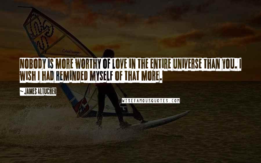 James Altucher Quotes: Nobody is more worthy of love in the entire universe than you. I wish I had reminded myself of that more.