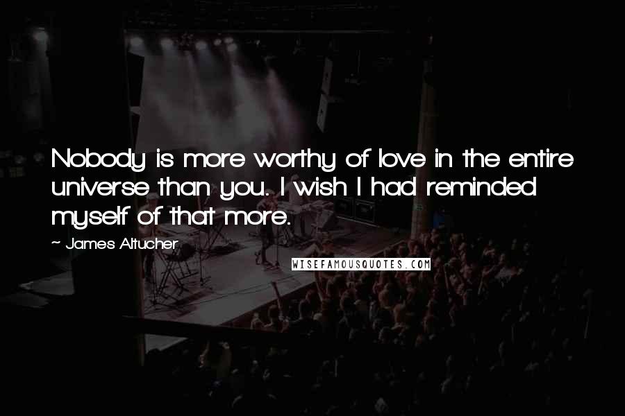 James Altucher Quotes: Nobody is more worthy of love in the entire universe than you. I wish I had reminded myself of that more.