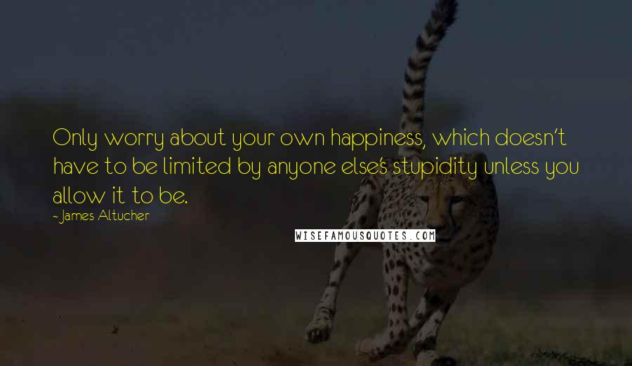 James Altucher Quotes: Only worry about your own happiness, which doesn't have to be limited by anyone else's stupidity unless you allow it to be.