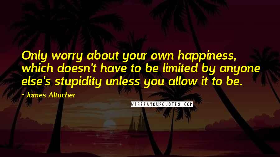 James Altucher Quotes: Only worry about your own happiness, which doesn't have to be limited by anyone else's stupidity unless you allow it to be.