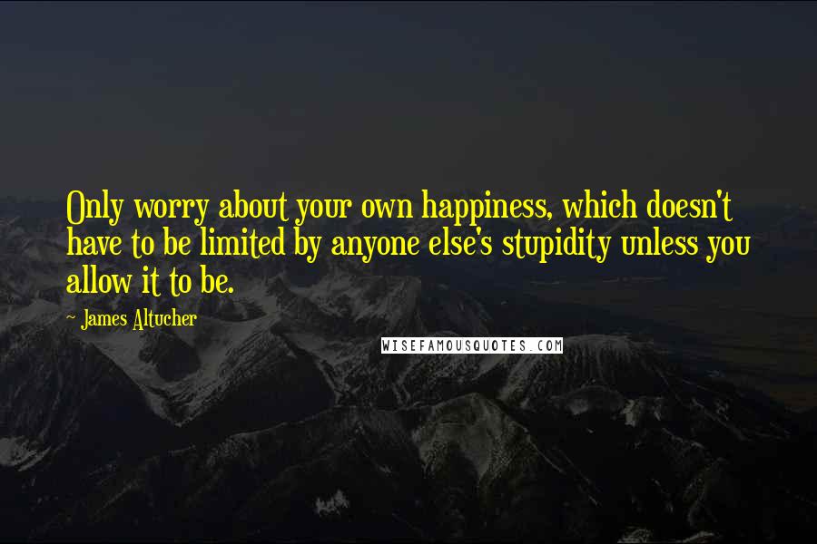 James Altucher Quotes: Only worry about your own happiness, which doesn't have to be limited by anyone else's stupidity unless you allow it to be.