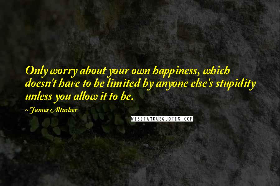 James Altucher Quotes: Only worry about your own happiness, which doesn't have to be limited by anyone else's stupidity unless you allow it to be.