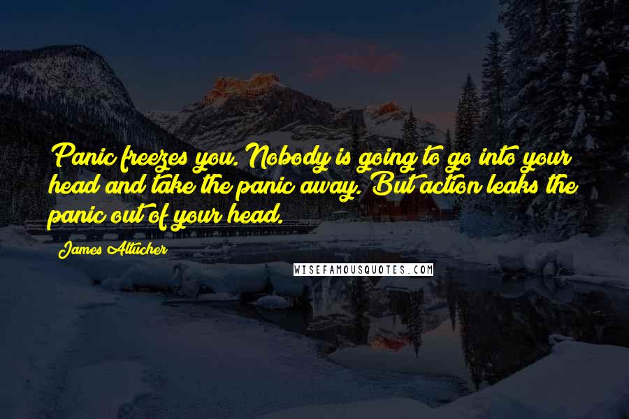 James Altucher Quotes: Panic freezes you. Nobody is going to go into your head and take the panic away. But action leaks the panic out of your head.