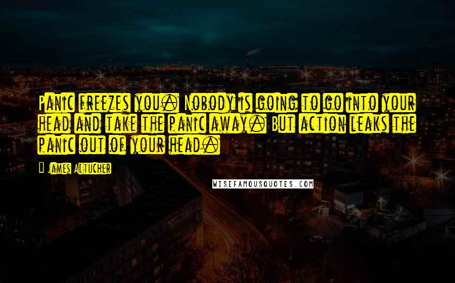 James Altucher Quotes: Panic freezes you. Nobody is going to go into your head and take the panic away. But action leaks the panic out of your head.