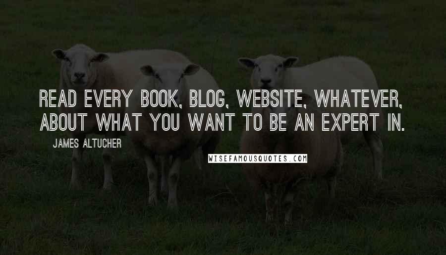 James Altucher Quotes: Read every book, blog, website, whatever, about what you want to be an expert in.