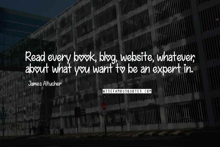 James Altucher Quotes: Read every book, blog, website, whatever, about what you want to be an expert in.
