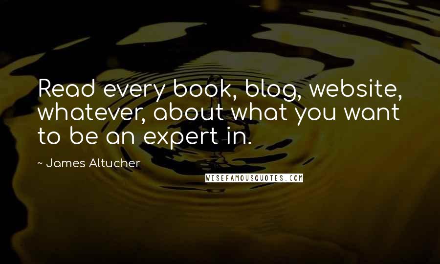 James Altucher Quotes: Read every book, blog, website, whatever, about what you want to be an expert in.