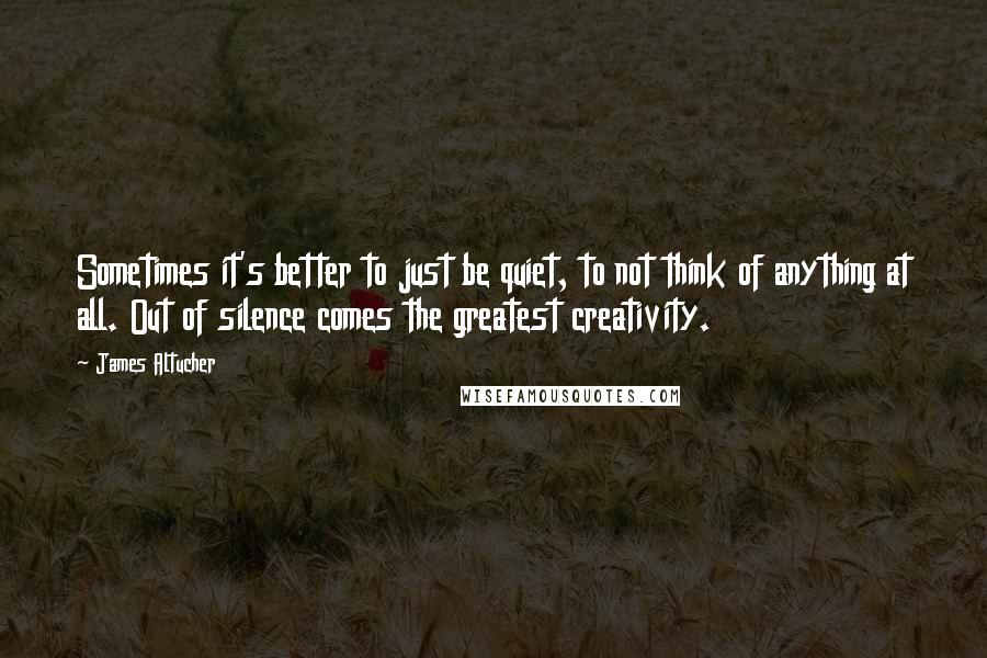 James Altucher Quotes: Sometimes it's better to just be quiet, to not think of anything at all. Out of silence comes the greatest creativity.