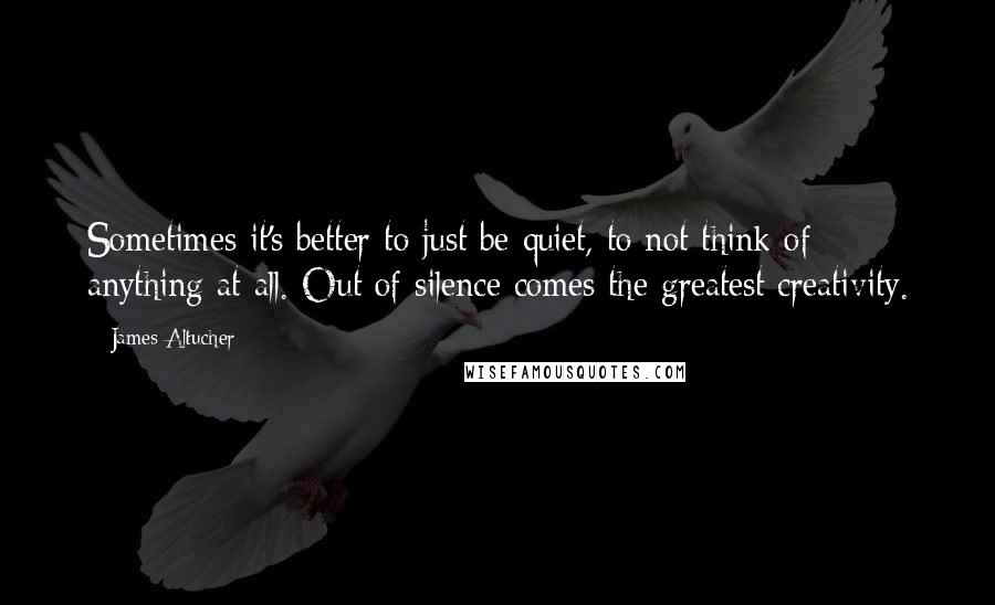 James Altucher Quotes: Sometimes it's better to just be quiet, to not think of anything at all. Out of silence comes the greatest creativity.