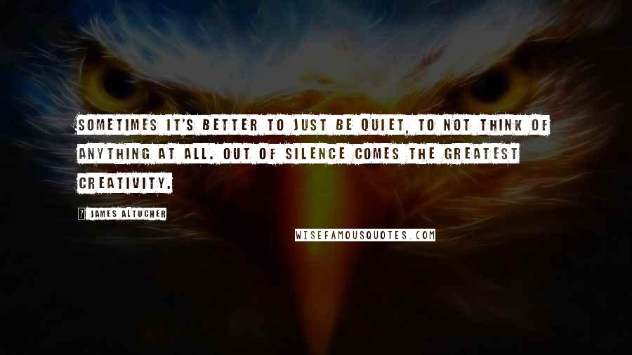 James Altucher Quotes: Sometimes it's better to just be quiet, to not think of anything at all. Out of silence comes the greatest creativity.