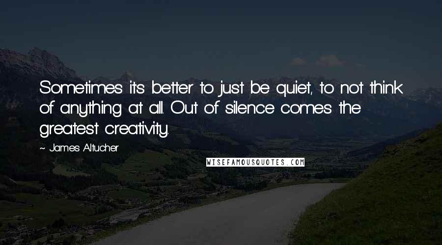 James Altucher Quotes: Sometimes it's better to just be quiet, to not think of anything at all. Out of silence comes the greatest creativity.