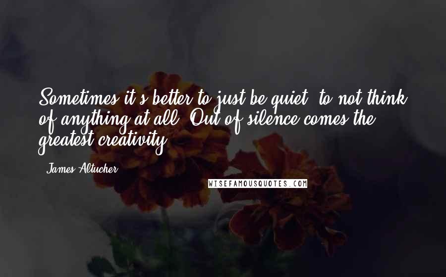 James Altucher Quotes: Sometimes it's better to just be quiet, to not think of anything at all. Out of silence comes the greatest creativity.