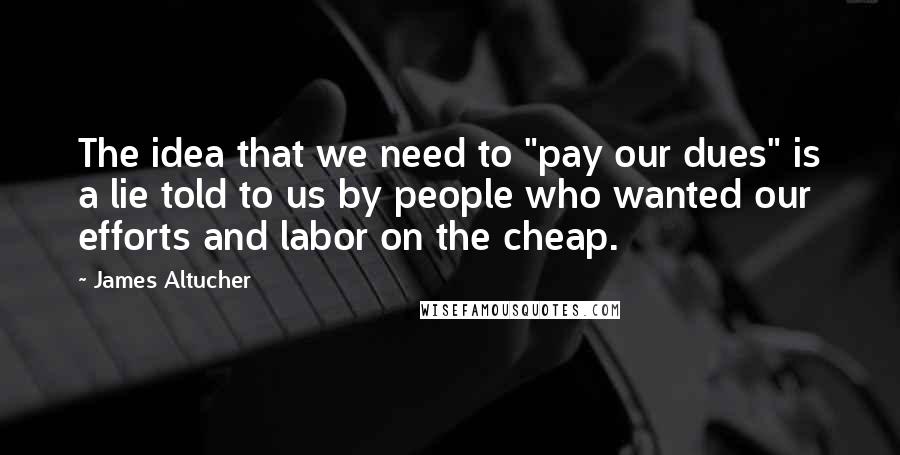 James Altucher Quotes: The idea that we need to "pay our dues" is a lie told to us by people who wanted our efforts and labor on the cheap.