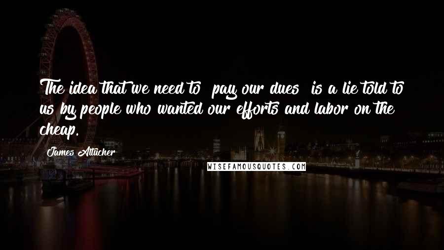 James Altucher Quotes: The idea that we need to "pay our dues" is a lie told to us by people who wanted our efforts and labor on the cheap.