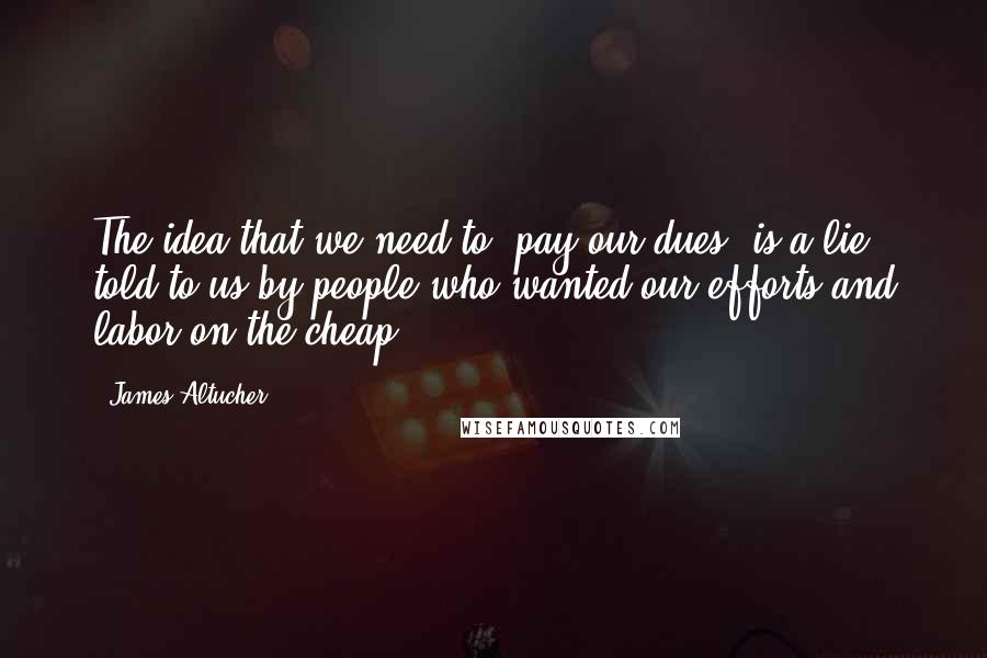 James Altucher Quotes: The idea that we need to "pay our dues" is a lie told to us by people who wanted our efforts and labor on the cheap.