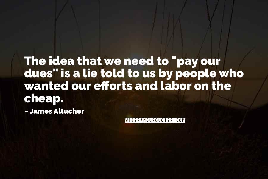 James Altucher Quotes: The idea that we need to "pay our dues" is a lie told to us by people who wanted our efforts and labor on the cheap.