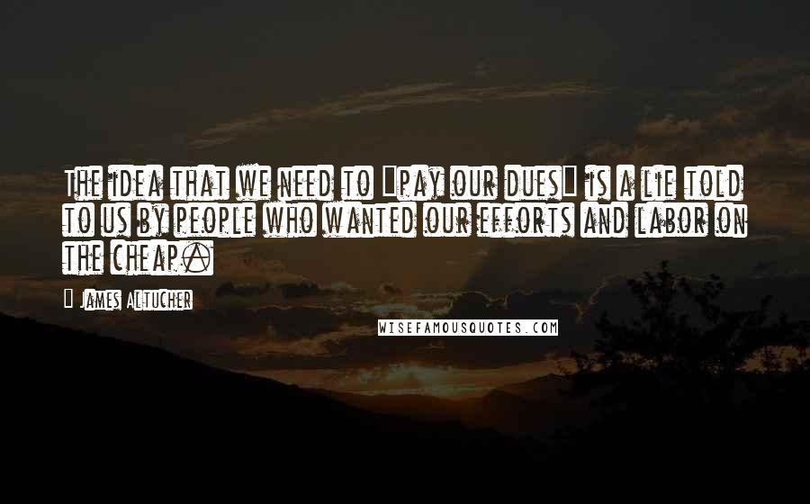 James Altucher Quotes: The idea that we need to "pay our dues" is a lie told to us by people who wanted our efforts and labor on the cheap.