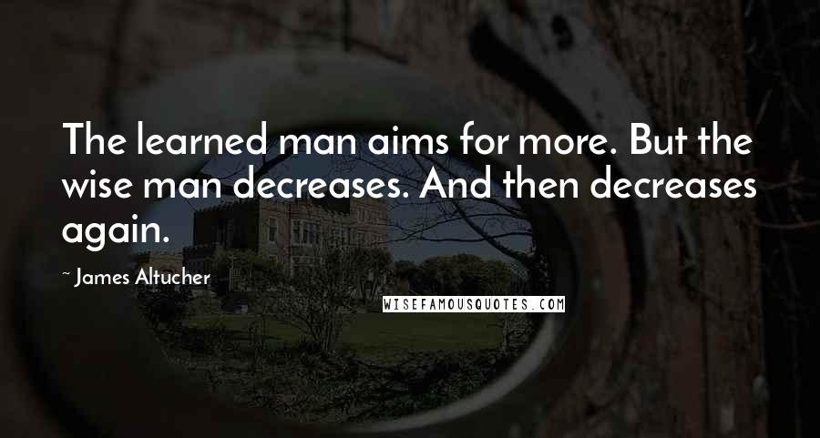 James Altucher Quotes: The learned man aims for more. But the wise man decreases. And then decreases again.