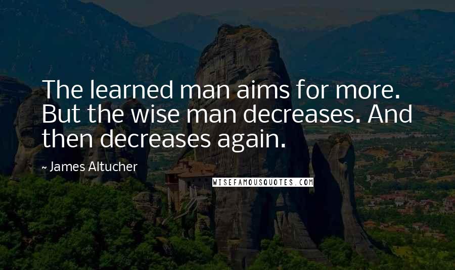 James Altucher Quotes: The learned man aims for more. But the wise man decreases. And then decreases again.