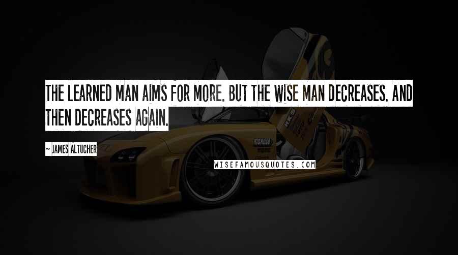 James Altucher Quotes: The learned man aims for more. But the wise man decreases. And then decreases again.