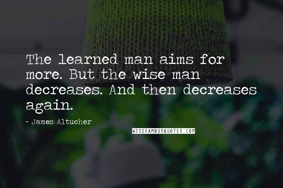 James Altucher Quotes: The learned man aims for more. But the wise man decreases. And then decreases again.