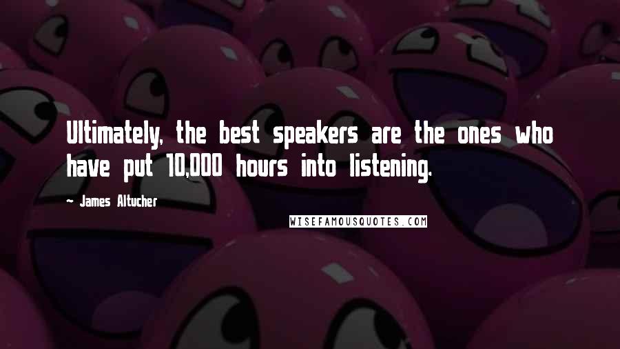 James Altucher Quotes: Ultimately, the best speakers are the ones who have put 10,000 hours into listening.