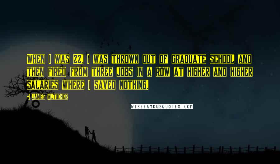James Altucher Quotes: When I was 22, I was thrown out of graduate school and then fired from three jobs in a row at higher and higher salaries where I saved nothing.