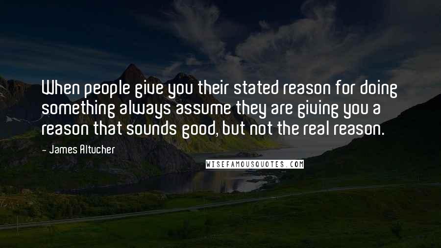 James Altucher Quotes: When people give you their stated reason for doing something always assume they are giving you a reason that sounds good, but not the real reason.