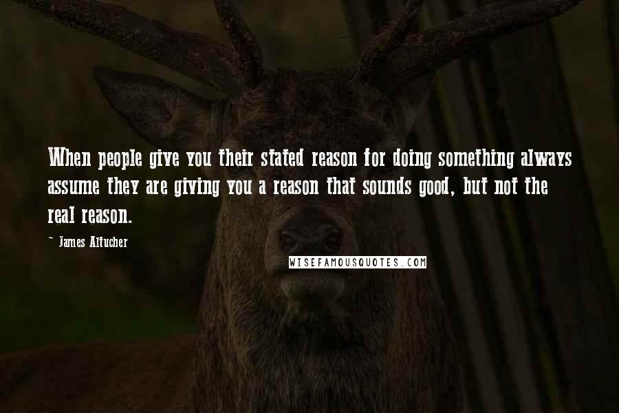 James Altucher Quotes: When people give you their stated reason for doing something always assume they are giving you a reason that sounds good, but not the real reason.