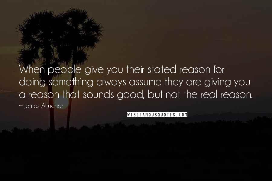 James Altucher Quotes: When people give you their stated reason for doing something always assume they are giving you a reason that sounds good, but not the real reason.