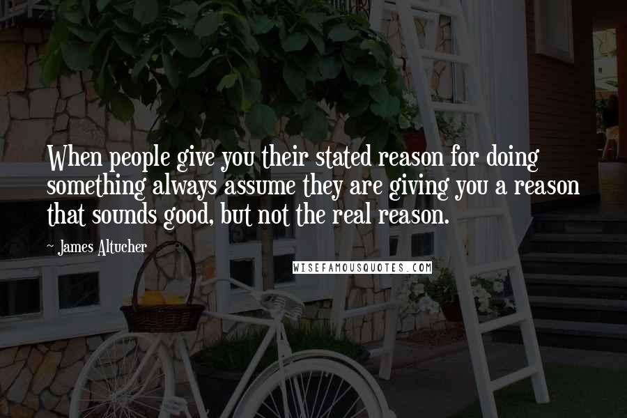 James Altucher Quotes: When people give you their stated reason for doing something always assume they are giving you a reason that sounds good, but not the real reason.