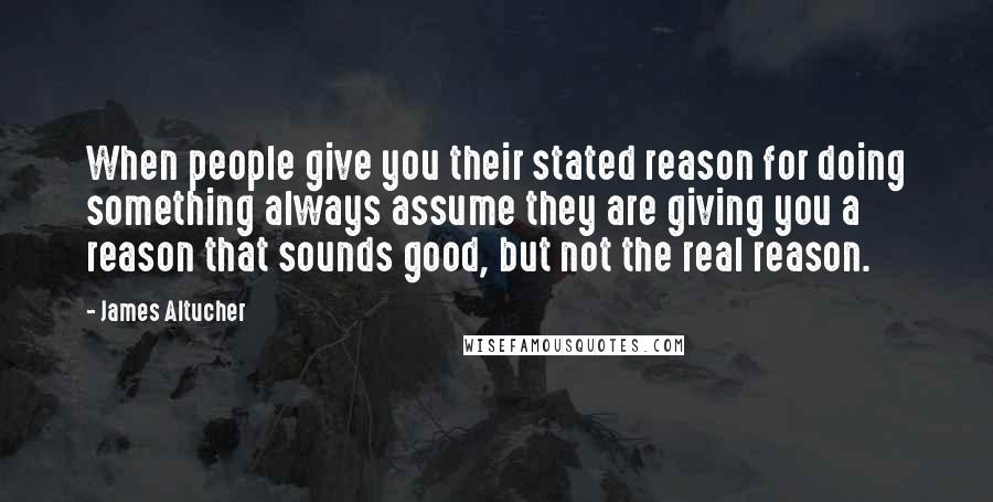 James Altucher Quotes: When people give you their stated reason for doing something always assume they are giving you a reason that sounds good, but not the real reason.